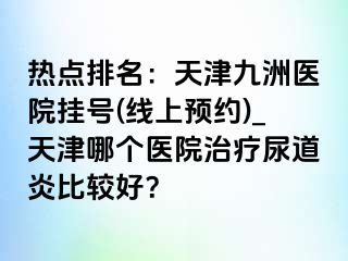 热点排名：天津九洲医院挂号(线上预约)_天津哪个医院治疗尿道炎比较好？