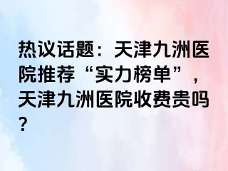 热议话题：天津九洲医院推荐“实力榜单”，天津九洲医院收费贵吗？