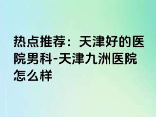 热点推荐：天津好的医院男科-天津九洲医院怎么样