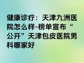 健康诊疗：天津九洲医院怎么样-榜单宣布“公开”天津包皮医院男科哪家好