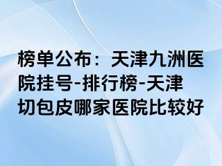 榜单公布：天津九洲医院挂号-排行榜-天津切包皮哪家医院比较好