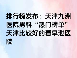 排行榜发布：天津九洲医院男科“热门榜单”天津比较好的看早泄医院