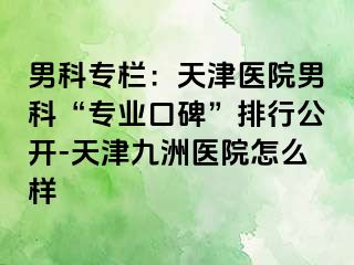 男科专栏：天津医院男科“专业口碑”排行公开-天津九洲医院怎么样