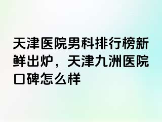 天津医院男科排行榜新鲜出炉，天津九洲医院口碑怎么样