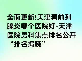 全面更新!天津看前列腺炎哪个医院好-天津医院男科焦点排名公开“排名揭晓”