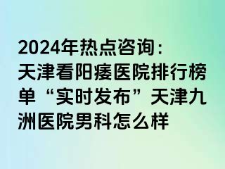 2024年热点咨询：天津看阳痿医院排行榜单“实时发布”天津九洲医院男科怎么样