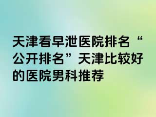 天津看早泄医院排名“公开排名”天津比较好的医院男科推荐