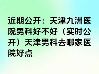 近期公开：天津九洲医院男科好不好（实时公开）天津男科去哪家医院好点