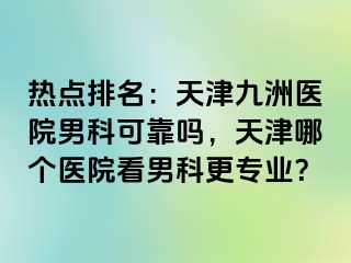 热点排名：天津九洲医院男科可靠吗，天津哪个医院看男科更专业？