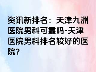 资讯新排名：天津九洲医院男科可靠吗-天津医院男科排名较好的医院？