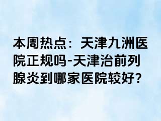 本周热点：天津九洲医院正规吗-天津治前列腺炎到哪家医院较好？