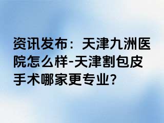 资讯发布：天津九洲医院怎么样-天津割包皮手术哪家更专业？