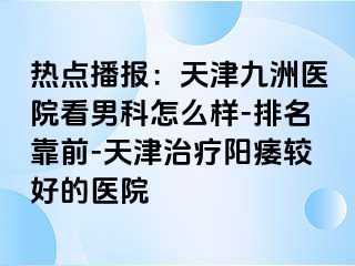 热点播报：天津九洲医院看男科怎么样-排名靠前-天津治疗阳痿较好的医院