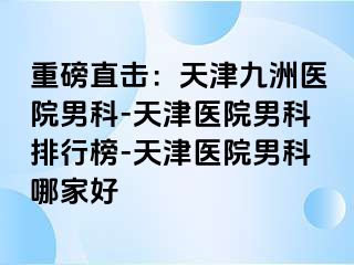 重磅直击：天津九洲医院男科-天津医院男科排行榜-天津医院男科哪家好