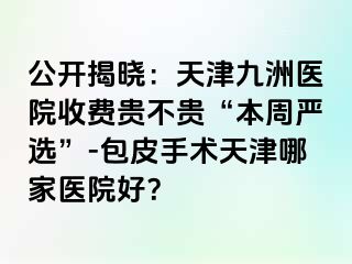 公开揭晓：天津九洲医院收费贵不贵“本周严选”-包皮手术天津哪家医院好？