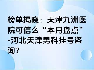 榜单揭晓：天津九洲医院可信么“本月盘点”-河北天津男科挂号咨询？