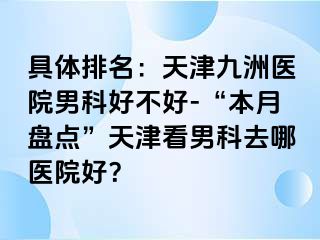 具体排名：天津九洲医院男科好不好-“本月盘点”天津看男科去哪医院好？