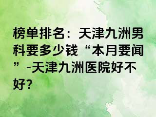 榜单排名：天津九洲男科要多少钱“本月要闻”-天津九洲医院好不好？