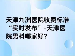 天津九洲医院收费标准“实时发布”-天津医院男科哪家好？