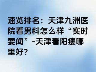 速览排名：天津九洲医院看男科怎么样“实时要闻”-天津看阳痿哪里好？