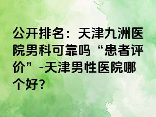 公开排名：天津九洲医院男科可靠吗“患者评价”-天津男性医院哪个好？