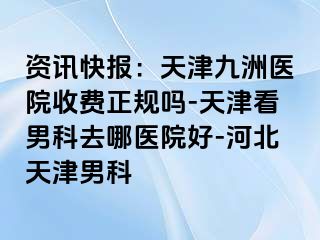 资讯快报：天津九洲医院收费正规吗-天津看男科去哪医院好-河北天津男科