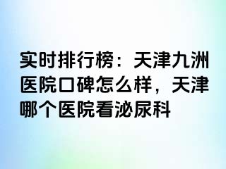 实时排行榜：天津九洲医院口碑怎么样，天津哪个医院看泌尿科