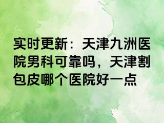 实时更新：天津九洲医院男科可靠吗，天津割包皮哪个医院好一点