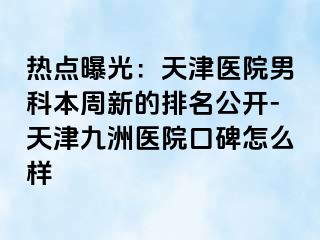 热点曝光：天津医院男科本周新的排名公开-天津九洲医院口碑怎么样