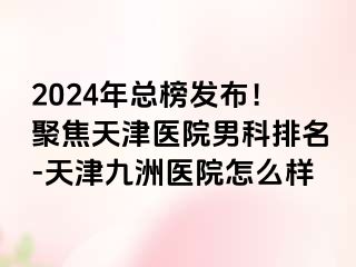 2024年总榜发布！聚焦天津医院男科排名-天津九洲医院怎么样