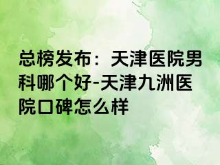 总榜发布：天津医院男科哪个好-天津九洲医院口碑怎么样