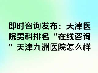 即时咨询发布：天津医院男科排名“在线咨询”天津九洲医院怎么样