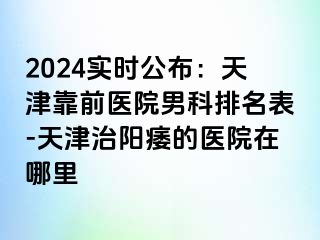 2024实时公布：天津靠前医院男科排名表-天津治阳痿的医院在哪里