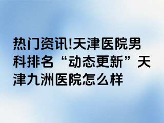 热门资讯!天津医院男科排名“动态更新”天津九洲医院怎么样