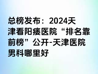 总榜发布：2024天津看阳痿医院“排名靠前榜”公开-天津医院男科哪里好