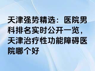 天津强势精选：医院男科排名实时公开一览，天津治疗性功能障碍医院哪个好