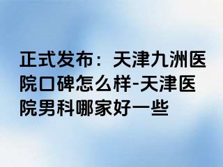 正式发布：天津九洲医院口碑怎么样-天津医院男科哪家好一些