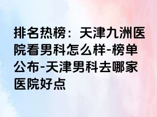 排名热榜：天津九洲医院看男科怎么样-榜单公布-天津男科去哪家医院好点