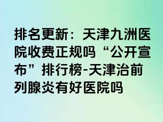 排名更新：天津九洲医院收费正规吗“公开宣布”排行榜-天津治前列腺炎有好医院吗