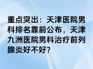 重点突出：天津医院男科排名靠前公布，天津九洲医院男科治疗前列腺炎好不好？