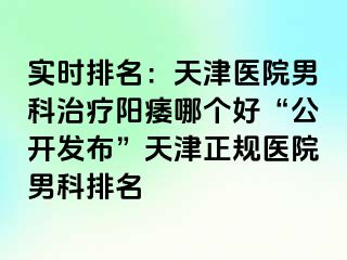 实时排名：天津医院男科治疗阳痿哪个好“公开发布”天津正规医院男科排名