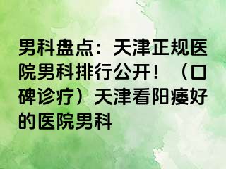 男科盘点：天津正规医院男科排行公开！（口碑诊疗）天津看阳痿好的医院男科