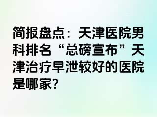 简报盘点：天津医院男科排名“总磅宣布”天津治疗早泄较好的医院是哪家？