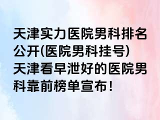 天津实力医院男科排名公开(医院男科挂号)天津看早泄好的医院男科靠前榜单宣布！