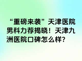 “重磅来袭”天津医院男科力荐揭晓！天津九洲医院口碑怎么样？