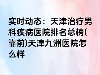 实时动态：天津治疗男科疾病医院排名总榜(靠前)天津九洲医院怎么样