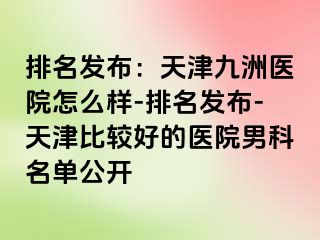 排名发布：天津九洲医院怎么样-排名发布-天津比较好的医院男科名单公开