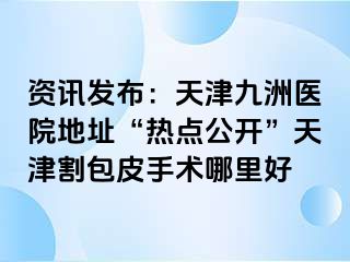 资讯发布：天津九洲医院地址“热点公开”天津割包皮手术哪里好