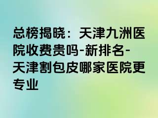 总榜揭晓：天津九洲医院收费贵吗-新排名-天津割包皮哪家医院更专业