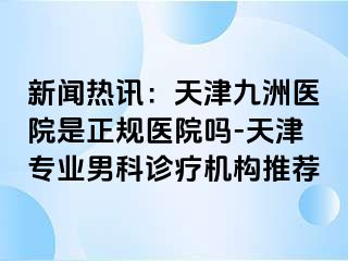 新闻热讯：天津九洲医院是正规医院吗-天津专业男科诊疗机构推荐